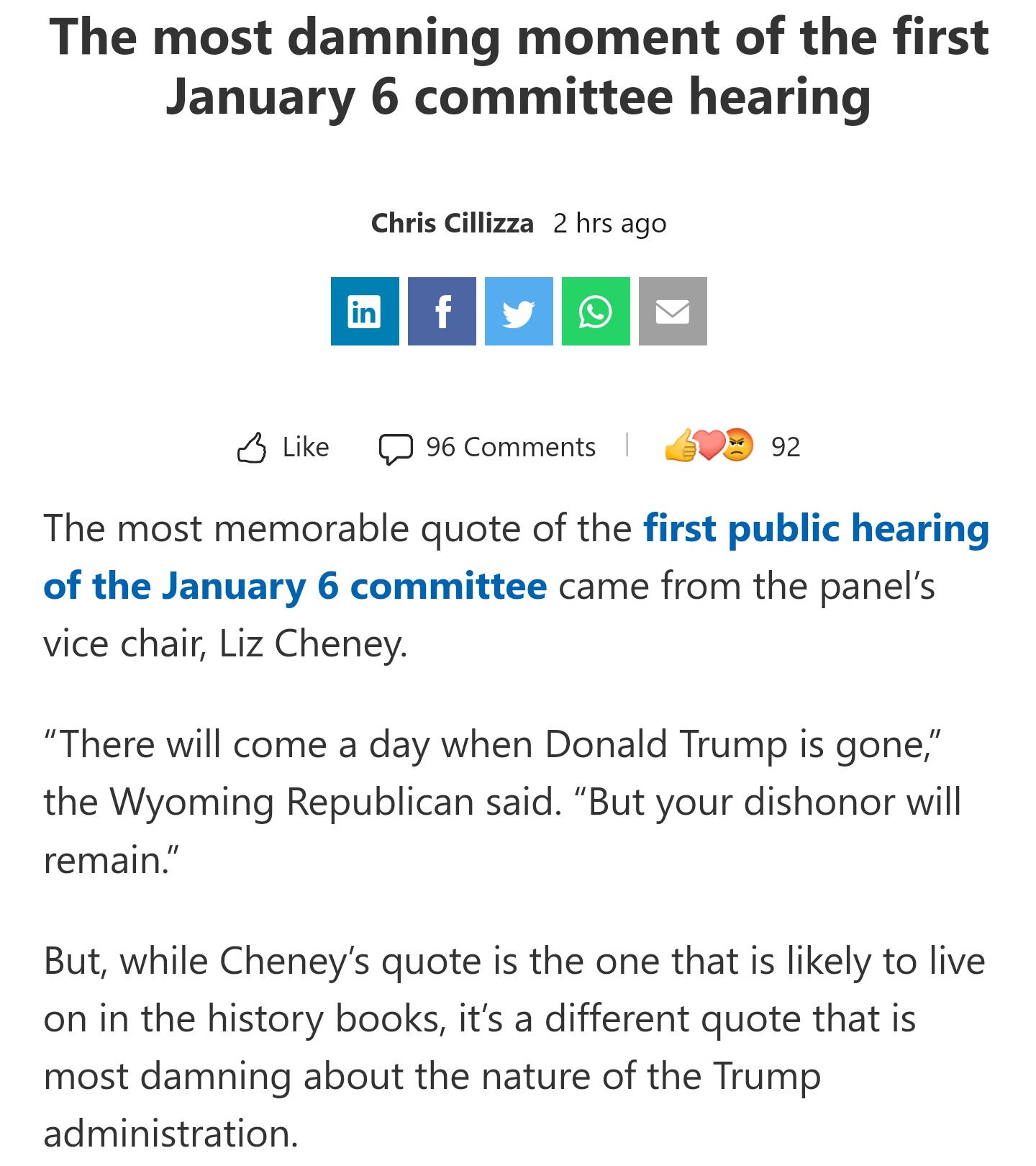 The most damning moment of the first January 6 committee hearing Chris Cillizza 2 hrs ago ol flvlols Like J 96 Comments 9D 22 The most memorable quote of the first public hearing of the January 6 committee came from the panels vice chair Liz Cheney There will come a day when Donald Trump is gone the Wyoming Republican said But your dishonor will remain But while Cheneys quote is the one that is li