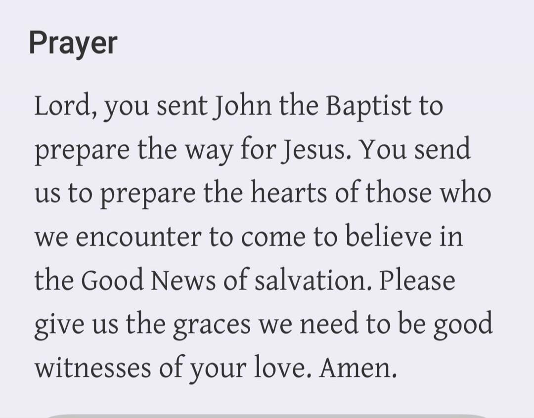 Prayer Lord, you sent John the Baptist to prepare the way for Jesus. You send us to prepare the hearts of those who we encounter to come to believe in the Good News of salvation. Please give us the graces we need to be good witnesses of your love. Amen.
