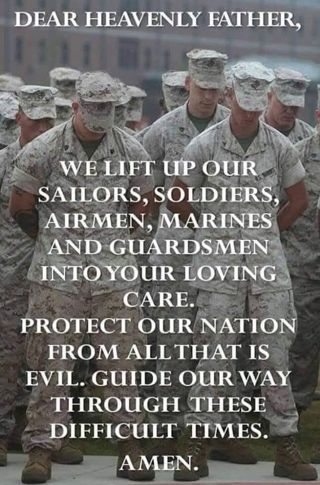 DEAR HEAVENLY FATHER, WE LIFT UP OUR SAILORS, SOLDIERS, AIRMEN, MARINES AND GUARDSMEN INTO YOUR LOVING CARE. PROTECT OUR NATION FROM ALL THAT IS EVIL. GUIDE OUR WAY THROUGH THESE DIFFICULT TIMES. AMEN.