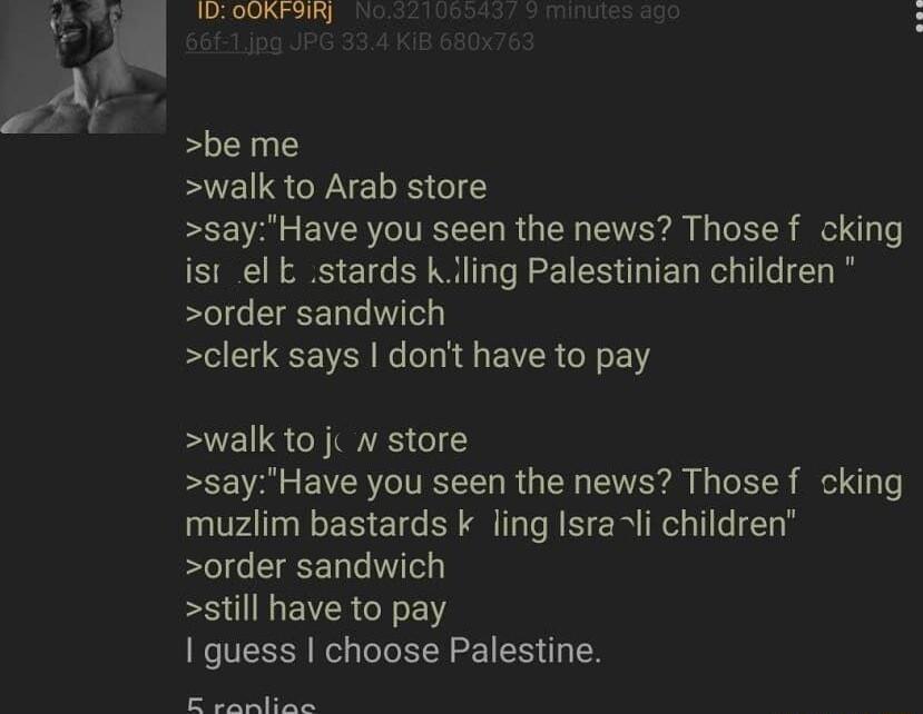 T I ORI be me walk to Arab store sayHave you seen the news Those f cking ist el k stards kiling Palestinian children order sandwich clerk says dont have to pay swalk to j store sayHave you seen the news Those f cking muzlim bastards k ling Israi children order sandwich still have to pay guess choose Palestine R k