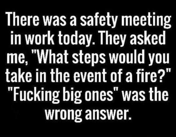 There was a safety meeting in work today They asked me What steps would you take in the event of a fire Fucking big ones was the wrong answer