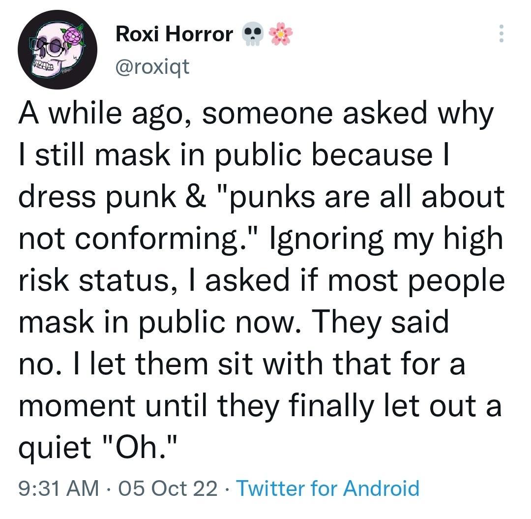 Roxi Horror roxiqt A while ago someone asked why still mask in public because dress punk punks are all about not conforming Ignoring my high risk status asked if most people mask in public now They said no let them sit with that for a moment until they finally let out a quiet Oh 931 AM 05 Oct 22 Twitter for Android