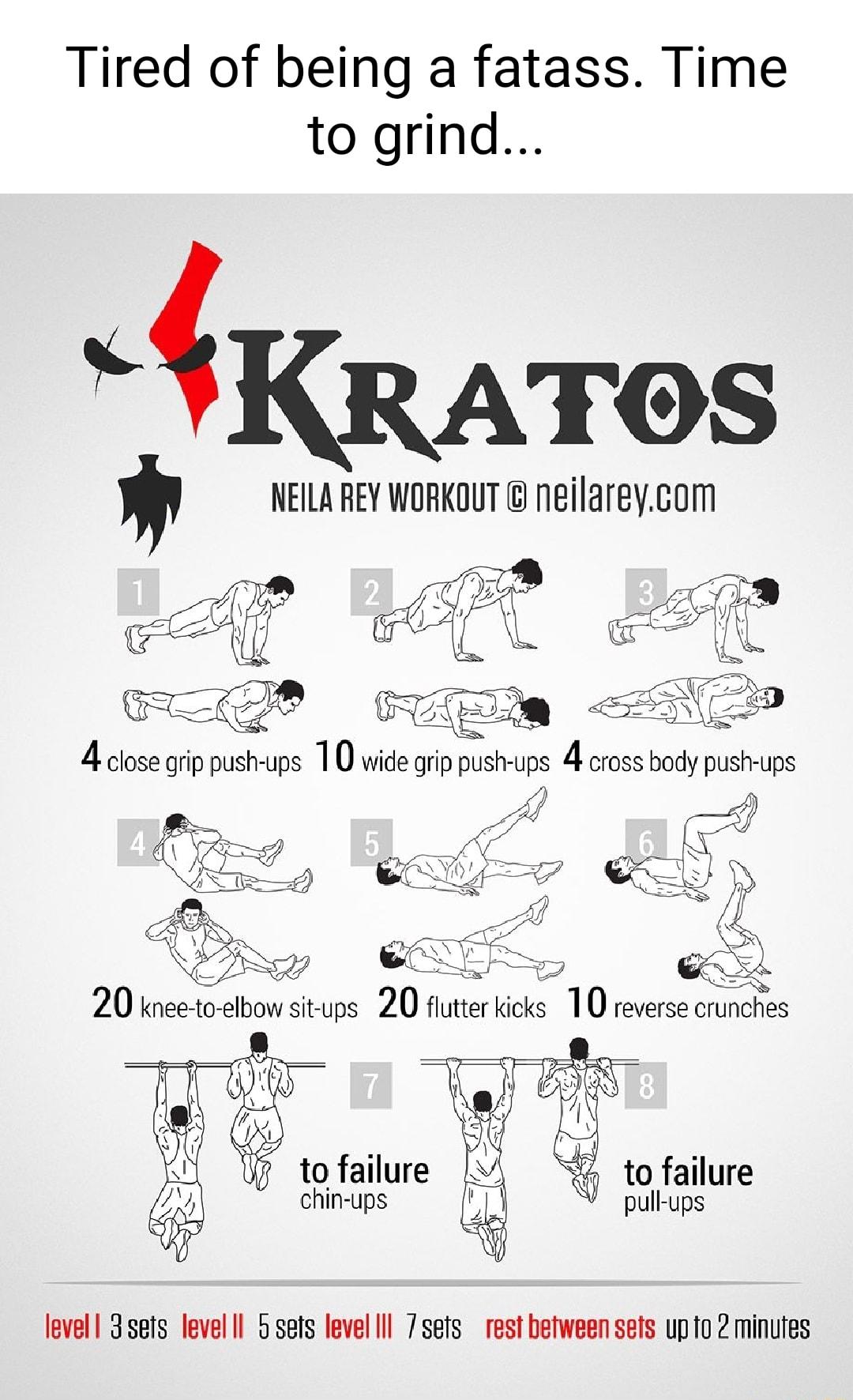 Tired of being a fatass Time to grind KRATOS NEILA REY WORKOUT neilareycom i R A i PR 4 close grip push ups 1 0 wide grip push ups 4 cross body push ups Y g AN r pull ups r to failure chin ups level 3sers level Il 5sets level lll 7sefs rest between seis upto 2 minufes