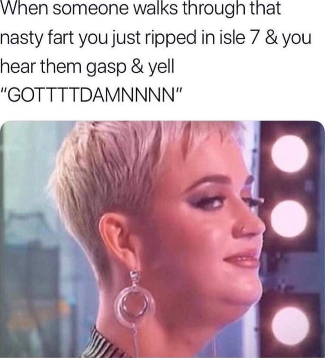 vwhen someone walks through that nasty fart you just ripped inisle 7 you hear them gasp yell GOTTTTDAMNNNN