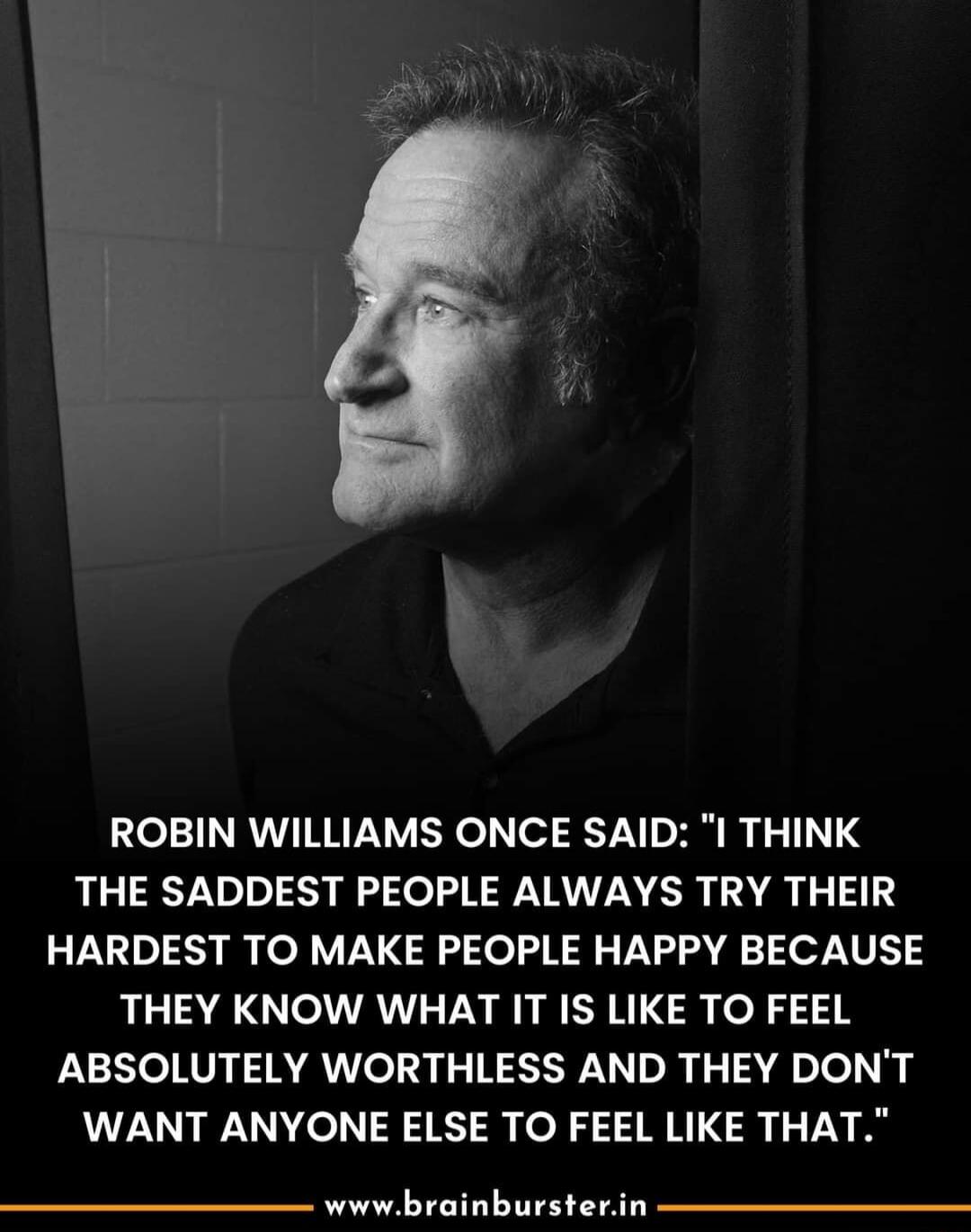 ROBIN WILLIAMS ONCE SAID I THINK THE SADDEST PEOPLE ALWAYS TRY THEIR HARDEST TO MAKE PEOPLE HAPPY BECAUSE THEY KNOW WHAT IT IS LIKE TO FEEL ABSOLUTELY WORTHLESS AND THEY DONT WANT ANYONE ELSE TO FEEL LIKE THAT wwwbrainbursterin