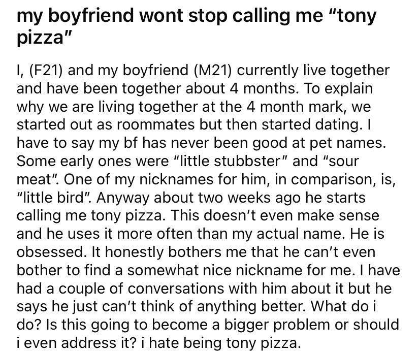 R rlrelationship_advice a uAdorable_Physics4431 3h 21 1 my boyfriend wont stop calling me tony pizza 1 F21 and my boyfriend M21 currently live together and have been together about 4 months To explain why we are living together at the 4 month mark we started out as roommates but then started dating have to say my bf has never been good at pet names Some early ones were little stubbster and sour me