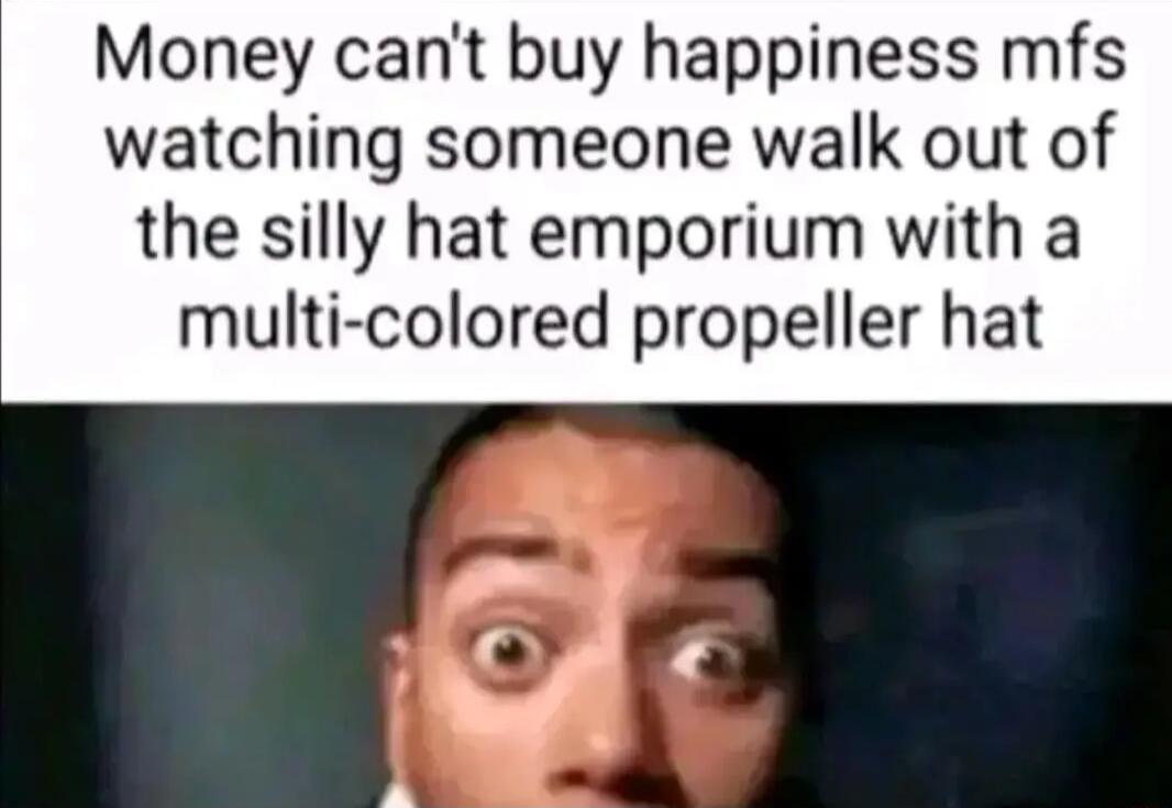 Money cant buy happiness mfs watching someone walk out of the silly hat emporium with a multi colored propeller hat