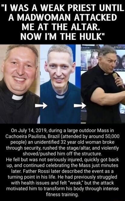 I WAS A WEAK PRIEST UNTIL A MADWOMAN ATTACKED ME AT THE ALTAR. NOW I'M THE HULK. On July 14, 2019, during a large outdoor Mass in Cachoeira Paulista, Brazil (attended by around 50,000 people) an unidentified 32 year old woman broke through security, rushed the stage/altar, and violently shoved/pushed him off the structure. He fell but was not serio