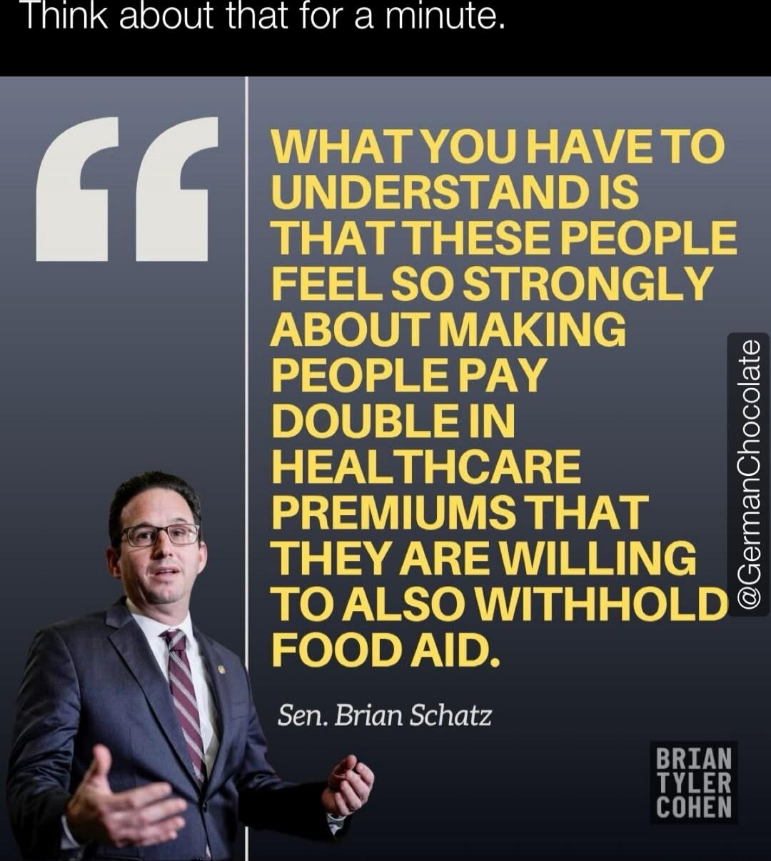 WHAT YOU HAVE TO UNDERSTAND IS THAT THESE PEOPLE FEEL SO STRONGLY ABOUT MAKING PEOPLE PAY DOUBLE IN HEALTHCARE PREMIUMS THAT THEY ARE WILLING TO ALSO WITHHOLD FOOD AID. Sen. Brian Schatz