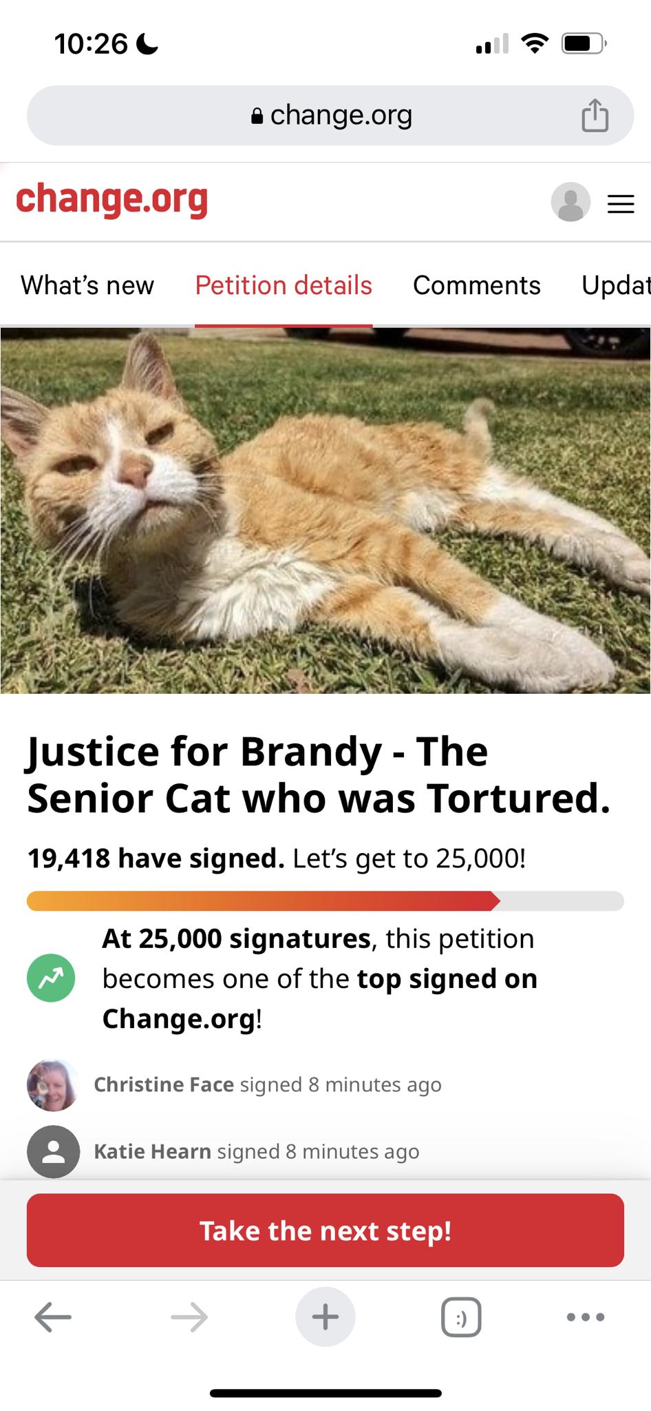 1026 al T changeorg i Whats new Petition details Comments Updat Justice for Brandy The Senior Cat who was Tortured 19418 have signed Lets get to 25000 At 25000 signatures this petition becomes one of the top signed on Changeorg Christine Face signed 8 minutes ago e Katie Hearn signed 8 minutes ago