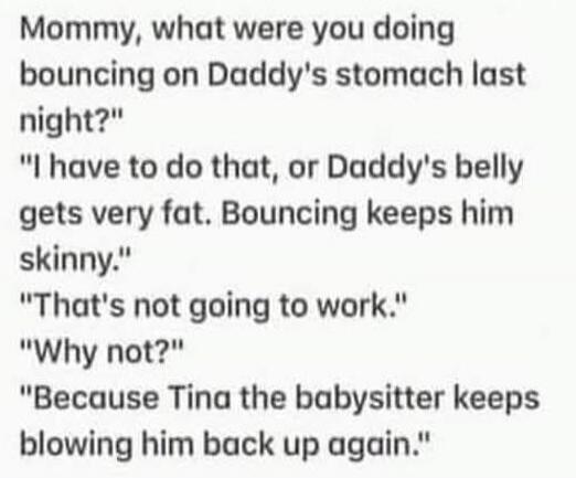 Mommy, what were you doing bouncing on Daddy's stomach last night? I have to do that, or Daddy's belly gets very fat. Bouncing keeps him skinny. That's not going to work. Why not? Because Tina the babysitter keeps blowing him back up again.