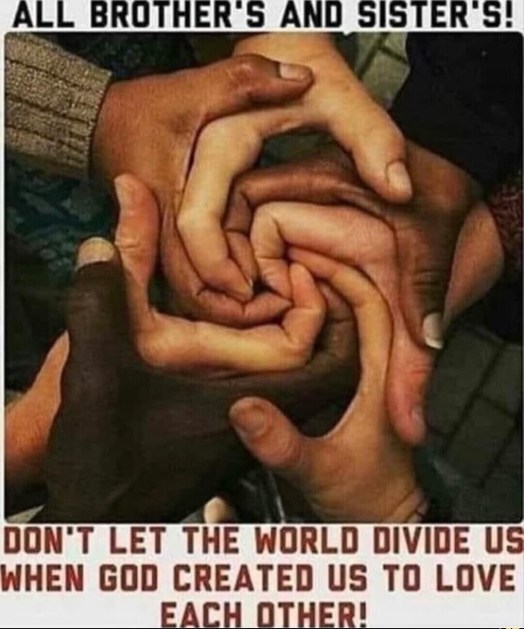 ALL BROTHER'S AND SISTER'S! DON'T LET THE WORLD DIVIDE US WHEN GOD CREATED US TO LOVE EACH OTHER!