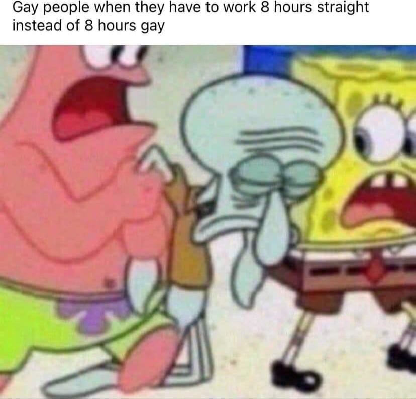 Gay people when they have to work 8 hours straight instead of 8 hours gay