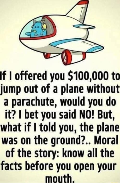 If offered you 100000 to jump out of a plane without a parachute would you do it bet you said NO But what if told you the plane was on the ground Moral of the story know all the facts before you open your mouth