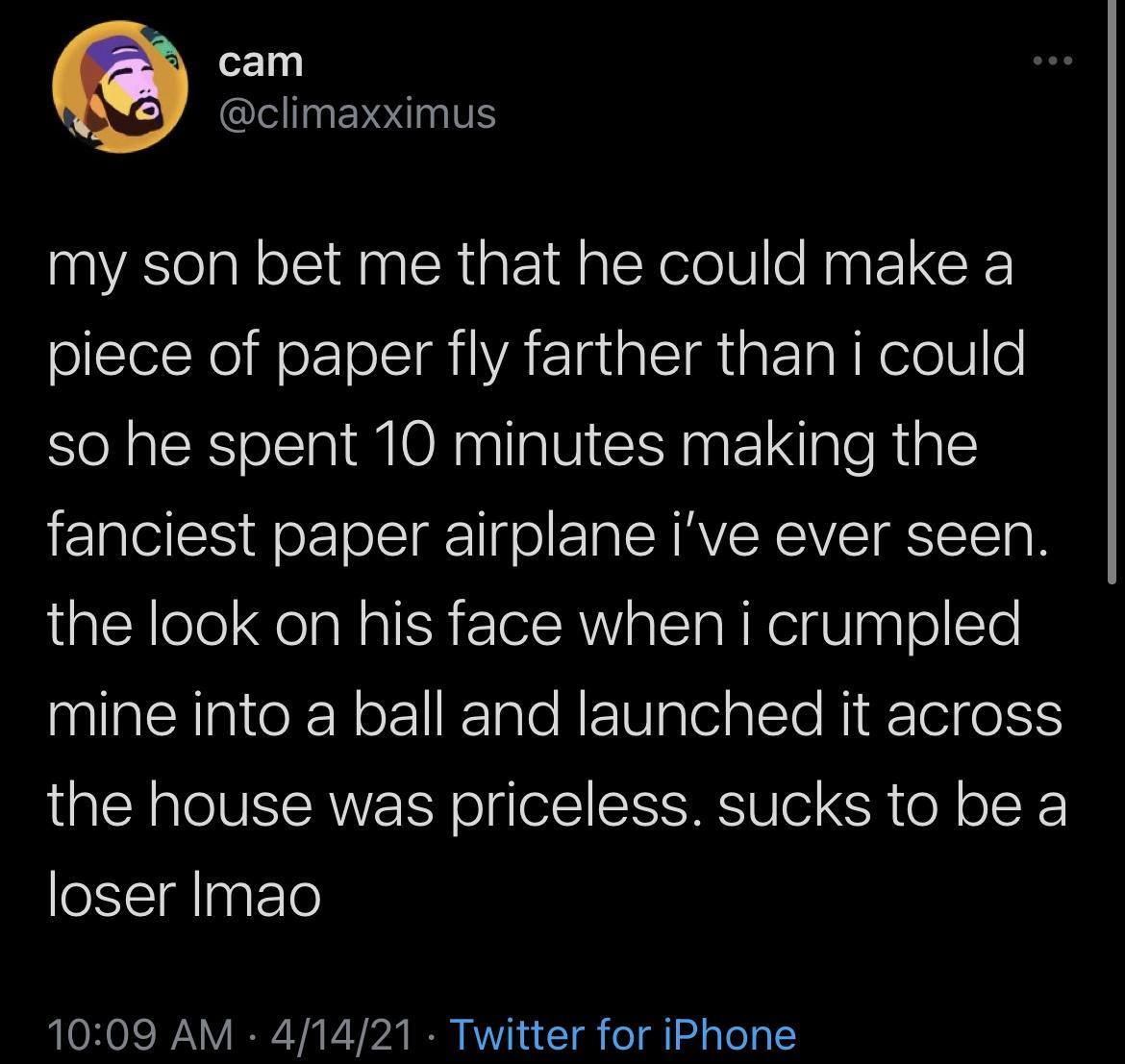 ey climaxximus my son bet me that he could make a piece of paper fly farther than i could so he spent 10 minutes making the fanciest paper airplane ive ever seen the look on his face when i crumpled mine into a ball and launched it across the house was priceless sucks to be a loser Imao 1009 AM 41421 Twitter for iPhone