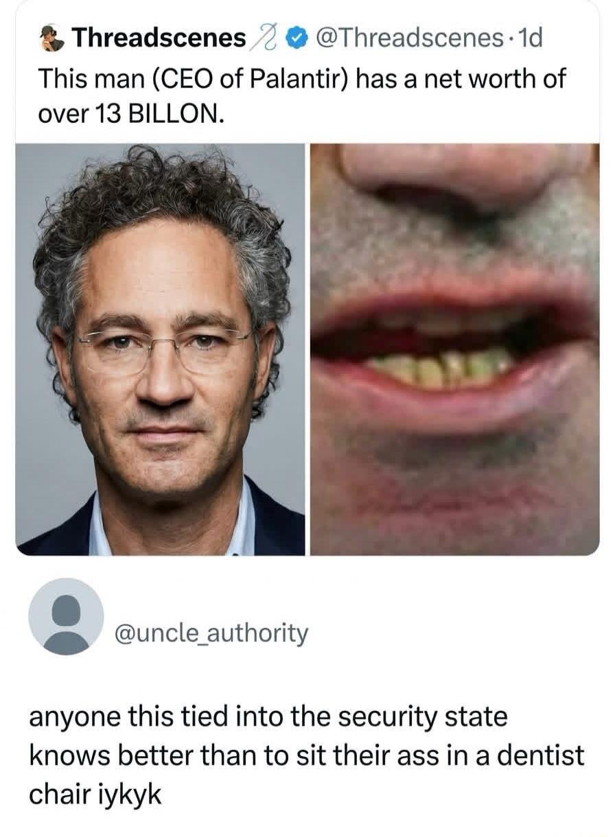 Threadscenes @Threadscenes 1d This man (CEO of Palantir) has a net worth of over 13 BILLION. @uncle_authority anyone this tied into the security state knows better than to sit their ass in a dentist chair iykyk