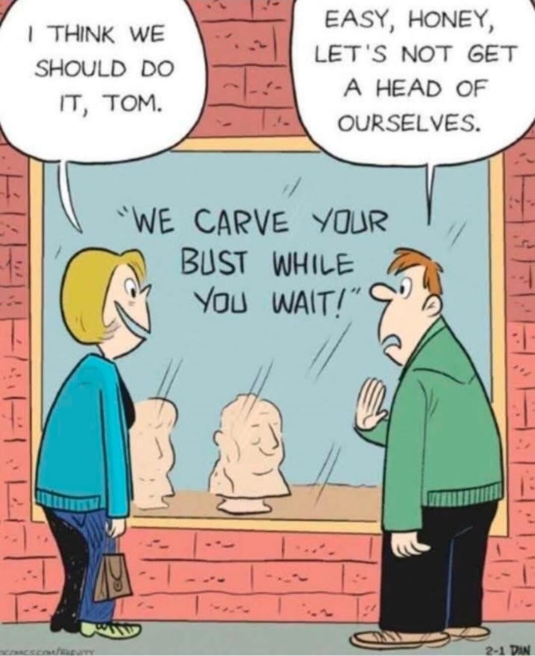 I think we should do it, Tom.
Easy, honey, let's not get a head of ourselves.
We carve your bust while you wait!