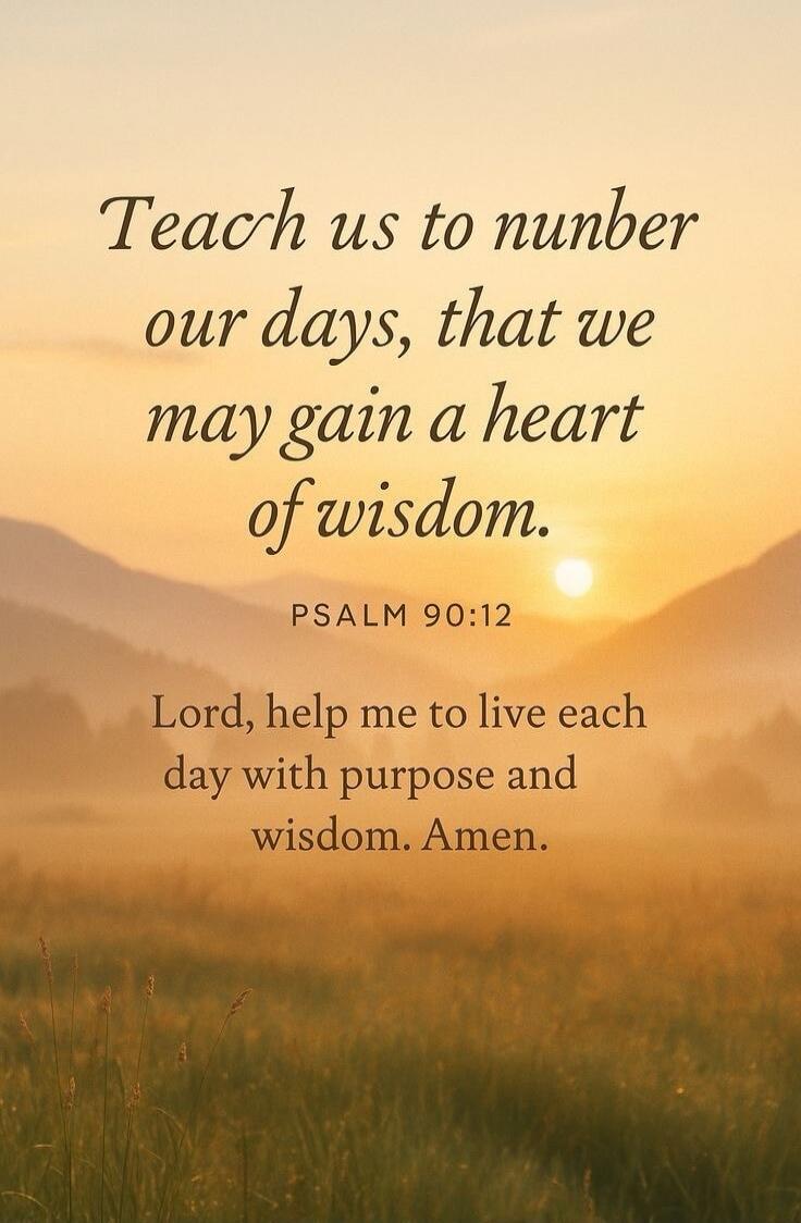 Teach us to number our days, that we may gain a heart of wisdom. PSALM 90:12 Lord, help me to live each day with purpose and wisdom. Amen.