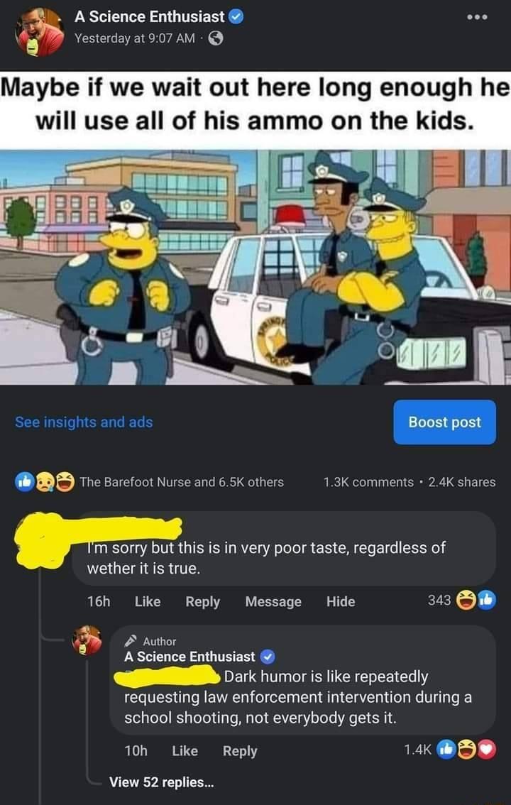 Ascience Enthusiast 5 B vesterday at 907 AM Maybe if we wait out here long enough he will use all of his ammo on the kids See insights and ads BD e sarcootNusesnd6SKothers 13k comments T sorry but this s in very poor taste regardless of wether it is true 16h Like Reply Message Hide 343 D 2 Aubor A Science Enthusiast Dark humor i like repeatedly requesting law enforcement intervention during a scho