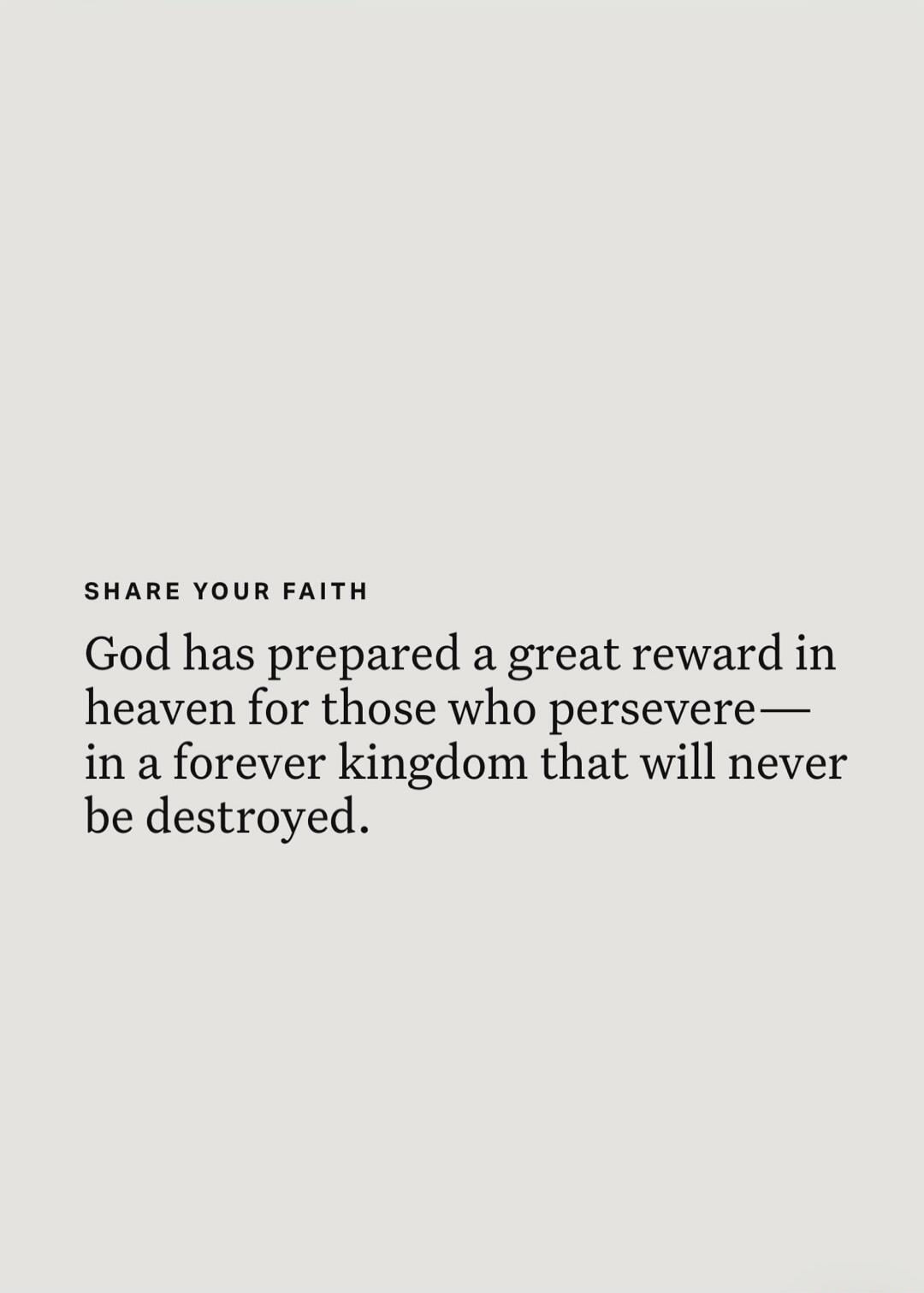 SHARE YOUR FAITH God has prepared a great reward in heaven for those who persevere— in a forever kingdom that will never be destroyed.