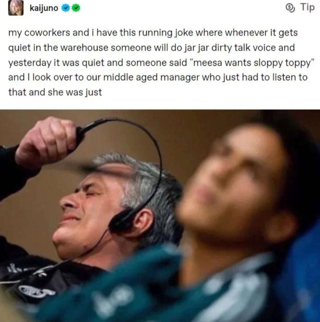 Kaijuno Tip my coworkers and have this running joke where whenever it gets quiet n the warehouse someone will do jar jar dirty talk voice and yesterday it was quiet and someone said meesa wants sloppy toppy and 1 1 1o our middle aged manager who just had to listen to