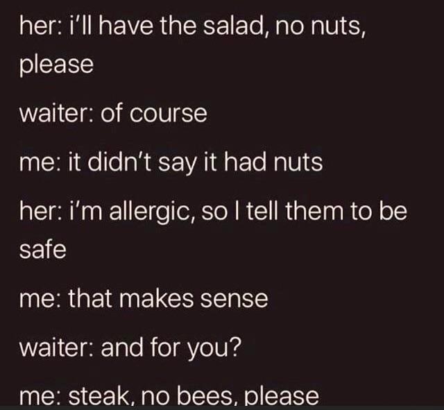 her ill have the salad no nuts please waiter of course me it didnt say it had nuts her im allergic so tell them to be safe me that makes sense WENCIgEle RieViolUIs me steak no bees please