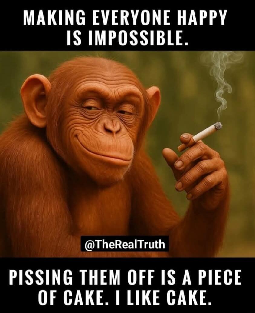 MAKING EVERYONE HAPPY IS IMPOSSIBLE. PISSING THEM OFF IS A PIECE OF CAKE. I LIKE CAKE.