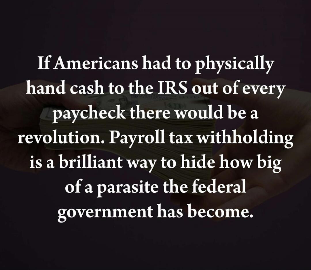 If Americans had to physically hand cash to the IRS out of every paycheck there would be a revolution. Payroll tax withholding is a brilliant way to hide how big of a parasite the federal government has become.