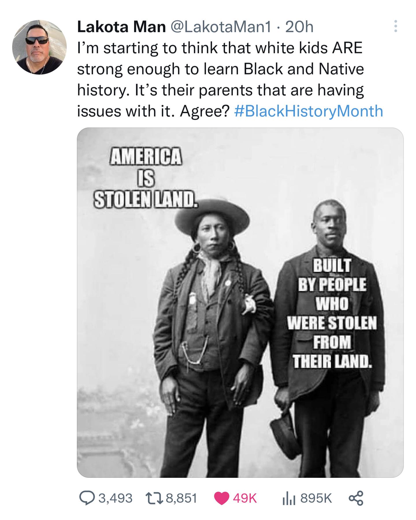 Lakota Man LakotaMan1 20h Im starting to think that white kids ARE strong enough to learn Black and Native history Its their parents that are having issues with it Agree BlackHistoryMonth B STOLENILAND BUILT BY PEOPLE WHO WERE STOLEN FROM THEIR LAND 3493 118851 49K 895K of