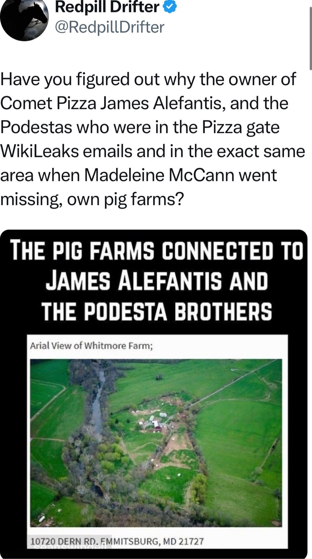 Have you figured out why the owner of Comet Pizza James Alefantis and the Podestas who were in the Pizza gate ikiLeaks emails and in the exact same area when Madeleine McCann went missing own pig farms THE PIG FARMS CONNECTED TO JAMES ALEFANTIS AND THE PODESTA BROTHERS Arial View of Whitmore Farm 10720 DERN RD EMMITSBURG MD 21727