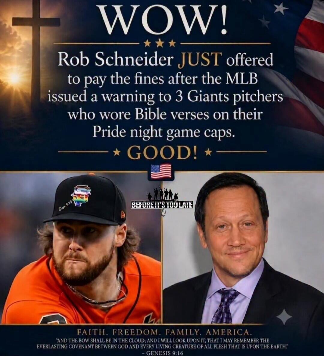 WOW! Rob Schneider JUST offered to pay the fines after the MLB issued a warning to 3 Giants pitchers who wore Bible verses on their Pride night game caps. GOOD! BEFORE IT'S TOO LATE. FAITH. FREEDOM. FAMILY. AMERICA. AND THE BOW SHALL BE IN THE CLOUD; AND I WILL LOOK UPON IT, THAT I MAY REMEMBER THE EVERLASTING COVENANT BETWEEN GOD AND EVERY LIVING 