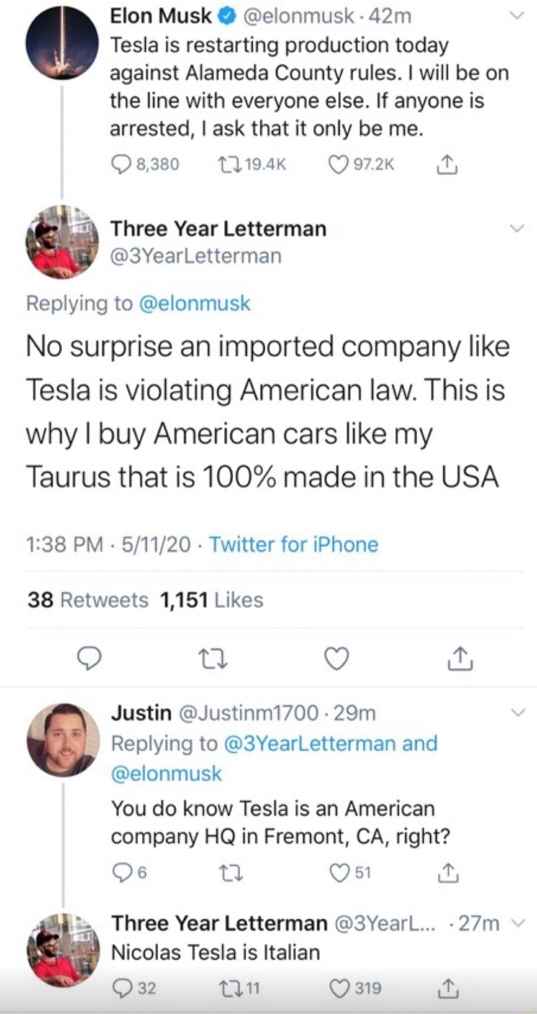 Elon Musk elonmusk 42m Tesla is restarting production today against Alameda County rules will be on the line with everyone else If anyone is arrested ask that it only be me 8380 1194K Qor2k Three Year Letterman 3YearLetterman Replying to elonmusk No surprise an imported company like Tesla is violating American law This is why buy American cars like my Taurus that is 100 made in the USA 138 PM 5112