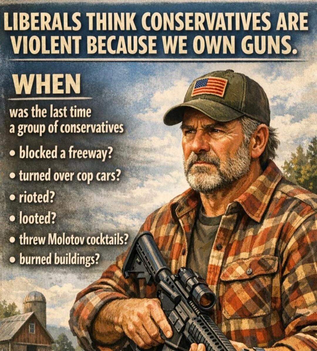 LIBERALS THINK CONSERVATIVES ARE VIOLENT BECAUSE WE OWN GUNS. WHEN WAS THE LAST TIME A GROUP OF CONSERVATIVES BLOCKED A FREEWAY? TURNED OVER COP CARS? RIOTED? LOOTED? THREW MOLOTOV COCKTAILS? BURNED BUILDINGS?