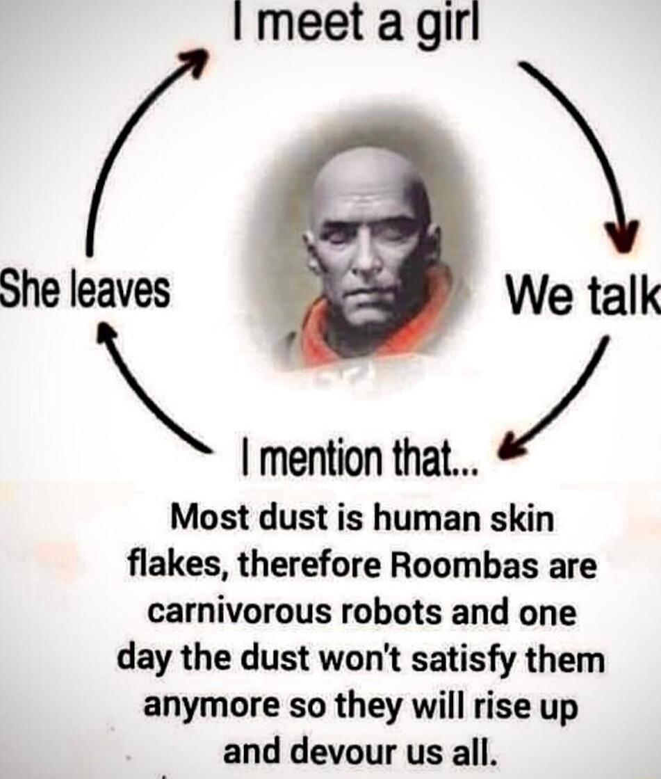 Imeet agirl She leaves We talk mention that Most dust is human skin flakes therefore Roombas are carnivorous robots and one day the dust wont satisfy them anymore so they will rise up and devour us all