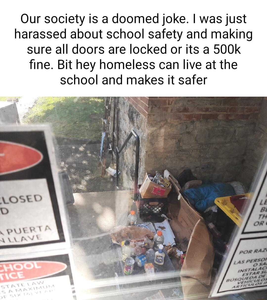 Our society is a doomed joke was just harassed about school safety and making sure all doors are locked or its a 500k fine Bit hey homeless can live at the school and makes it safer LOSED CPUERT AR