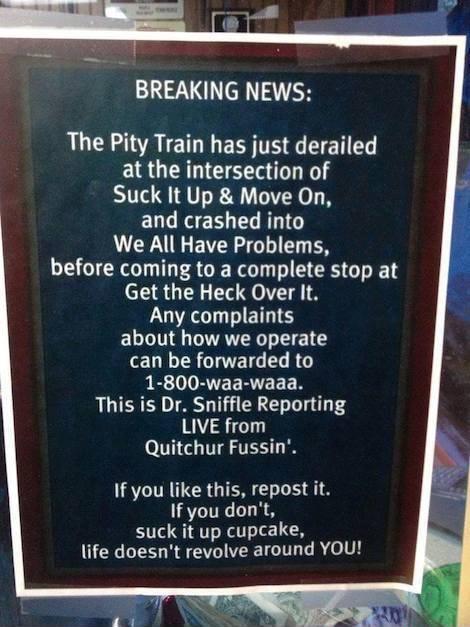 BREAKING NEWS The Pity Train has just derailed at the intersection of Suck It Up Move On and crashed into We All Have Problems before coming to a complete stop at LRGN 74 Any complaints about how we operate can be forwarded to P VEVEERIEEER This is Dr Sniffle Reporting LIVE from Quitchur Fussin R IRICRGIEN L S If you dont suck it up cupcake life doesnt revolve around YOU