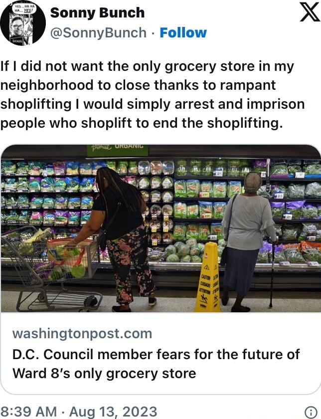 Sonny Bunch X SonnyBunch Follow If did not want the only grocery store in my neighborhood to close thanks to rampant shoplifting would simply arrest and imprison people who shoplift to end the shoplifting T Z _ gmm washingtonpostcom DC Council member fears for the future of Ward 8s only grocery store 839 AM Aug 13 2023 O