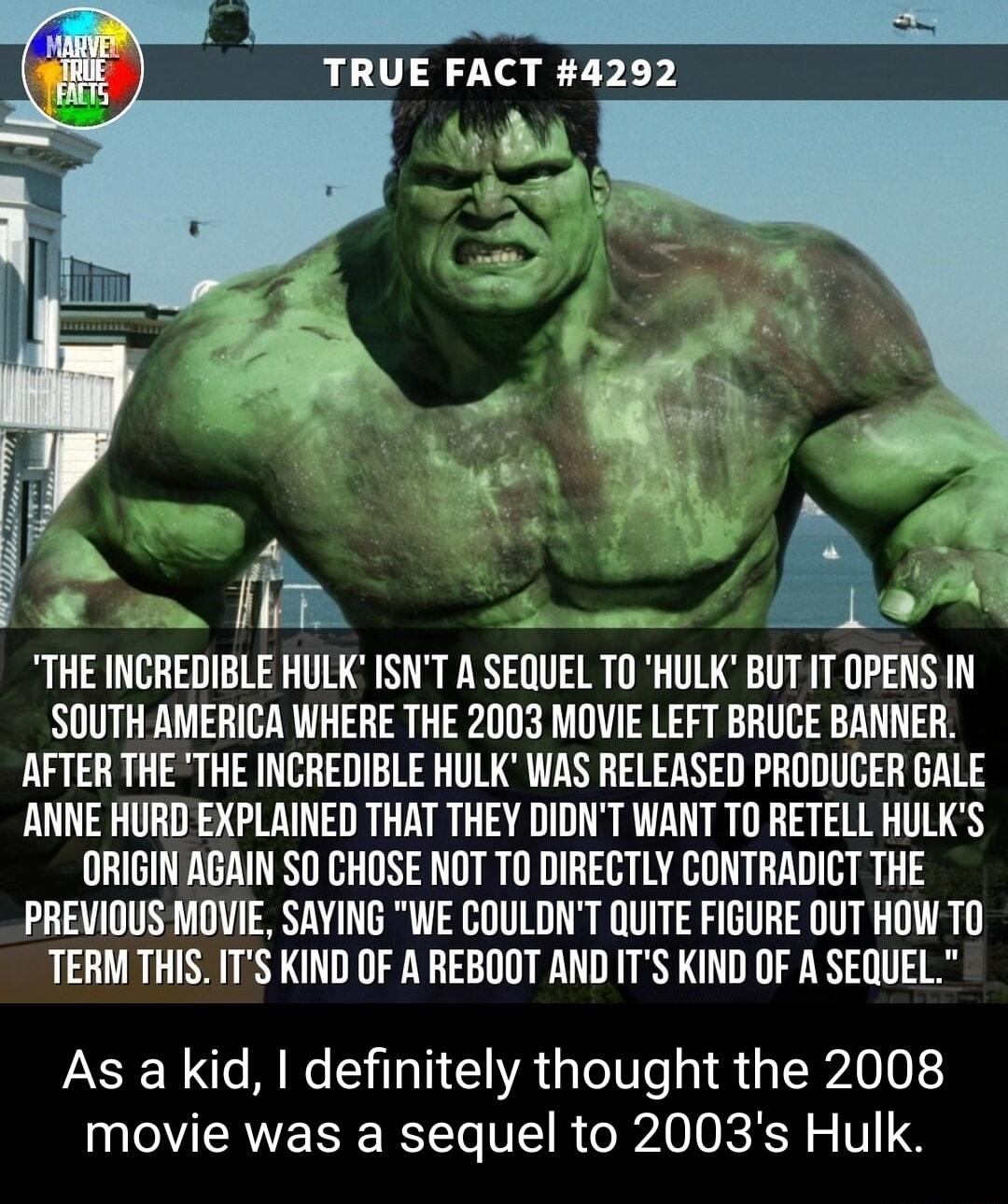 THE INCREDIBLE HULK ISNT A SEQUEL TO HULK BUTIT OPENS IN SOUTH AMERICA WHERE THE 2003 MOVIE LEFT BRUCE BANNER AFTER THE THE INCREDIBLE HULK WAS RELEASED PRODUCER GALE ANNE HURD EXPLAINED THAT THEY DIDNT WANT T0 RETELL HULKS ORIGIN AGAIN SO CHOSE NOT TO DIRECTLY CONTRADICT THE PREVIOUS MOVIE SAYING WE COULDNT QUITE FIGURE OUT HOW TO TERMTHIS ITS KIND OF A REBOOT AND ITS KIND OF A SEQUEL As a kid de