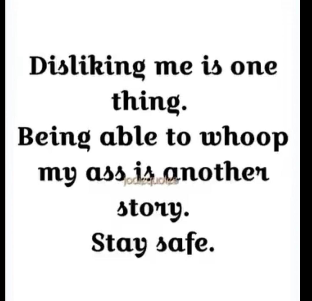 Disliking me is one thing. Being able to whoop my ass is another story. Stay safe.