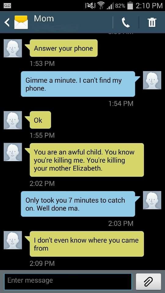 l 82 l 210 PM Mom O m Avswervourpnon 153 PM Gimme a minute cant find my phone 154 PM 155 PM You are an awful child You know youre killing me Youre killing your mother Elizabeth 202PM Only took you 7 minutes to catch on Well done ma 203 PM dont even know where you came from