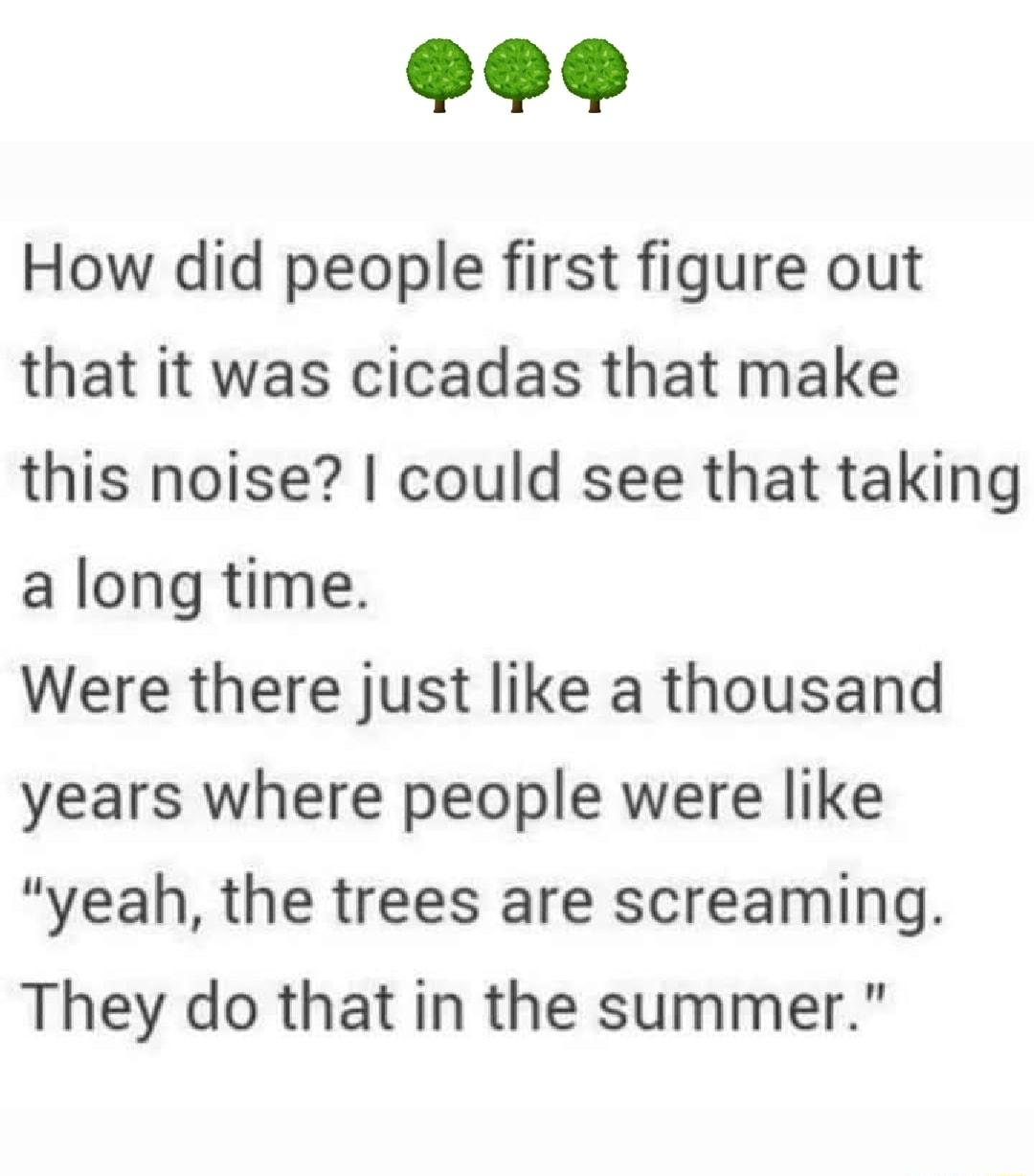 How did people first figure out that it was cicadas that make this noise could see that taking along time Were there just like a thousand years where people were like yeah the trees are screaming They do that in the summer
