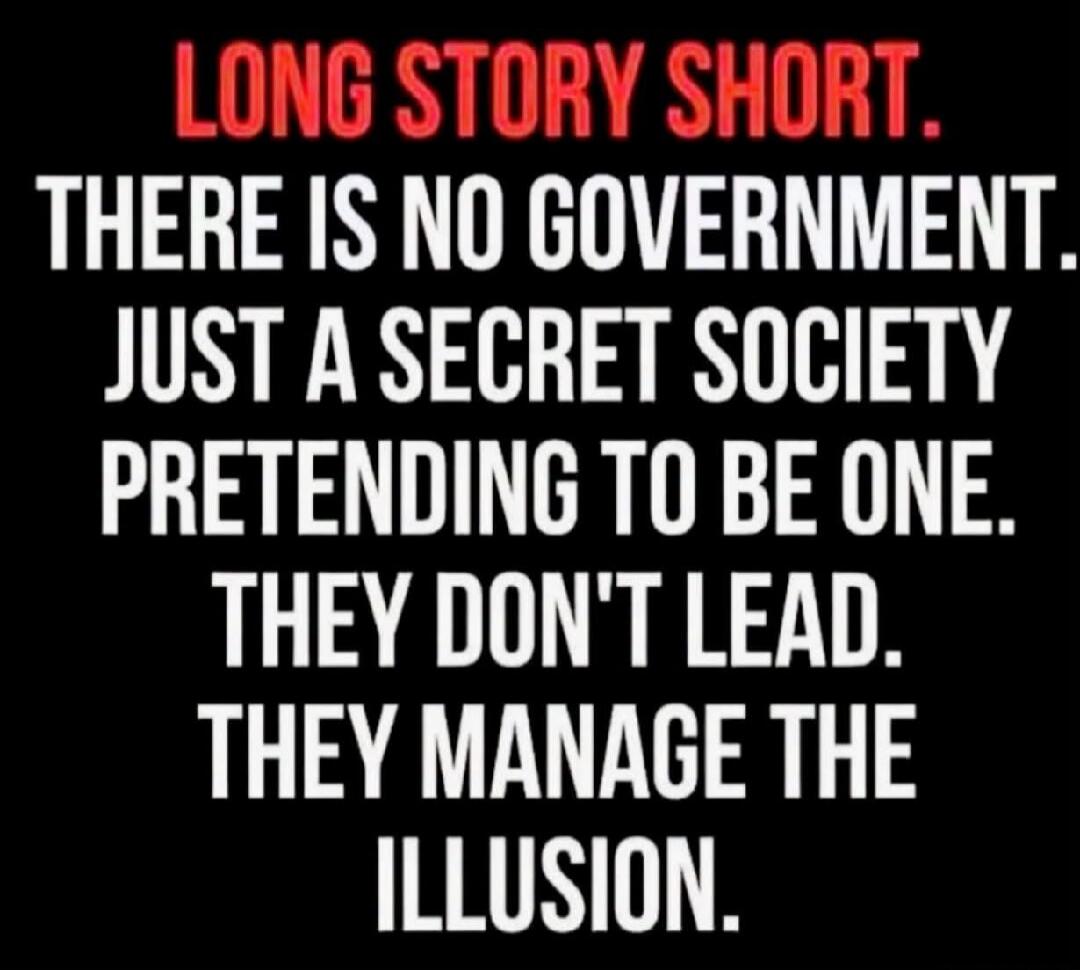 LONG STORY SHORT. THERE IS NO GOVERNMENT. JUST A SECRET SOCIETY PRETENDING TO BE ONE. THEY DON'T LEAD. THEY MANAGE THE ILLUSION.