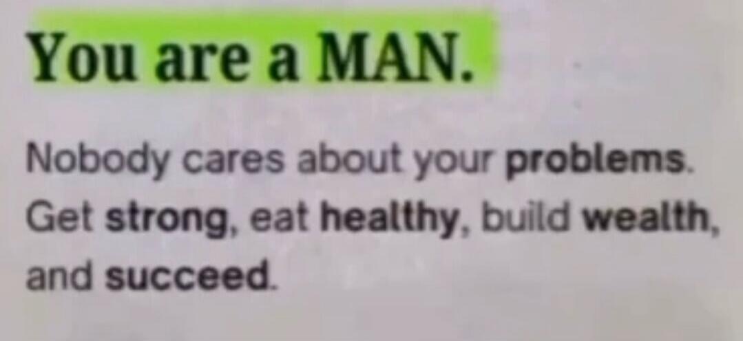 You are a MAN. Nobody cares about your problems. Get strong, eat healthy, build wealth, and succeed.