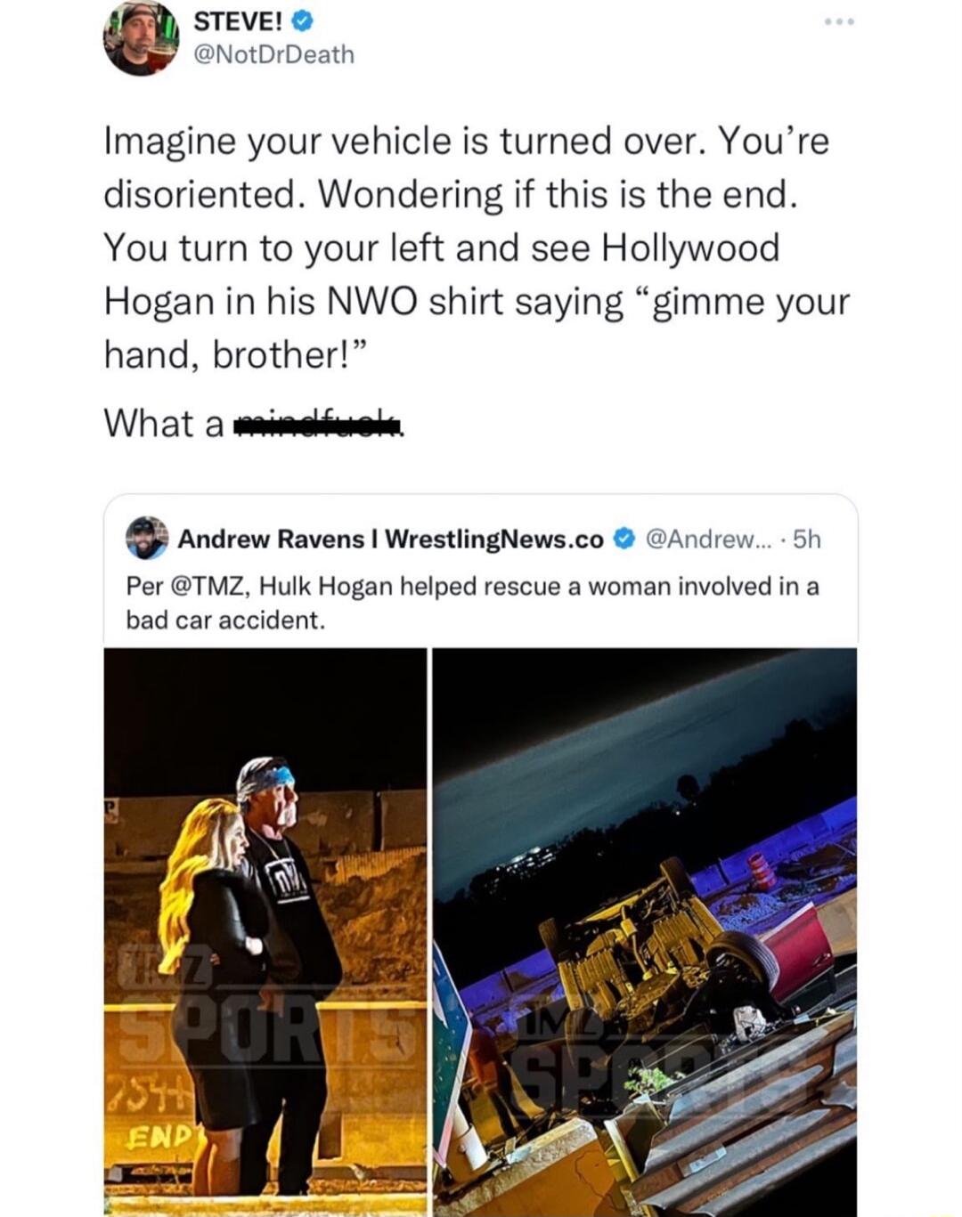 Imagine your vehicle is turned over Youre disoriented Wondering if this is the end You turn to your left and see Hollywood Hogan in his NWO shirt saying gimme your hand brother What a et Ancrow Ravens Wrestingewsco GANew Per TMZ Hulk Hogan helped rescue a woman involved in a bad car accident