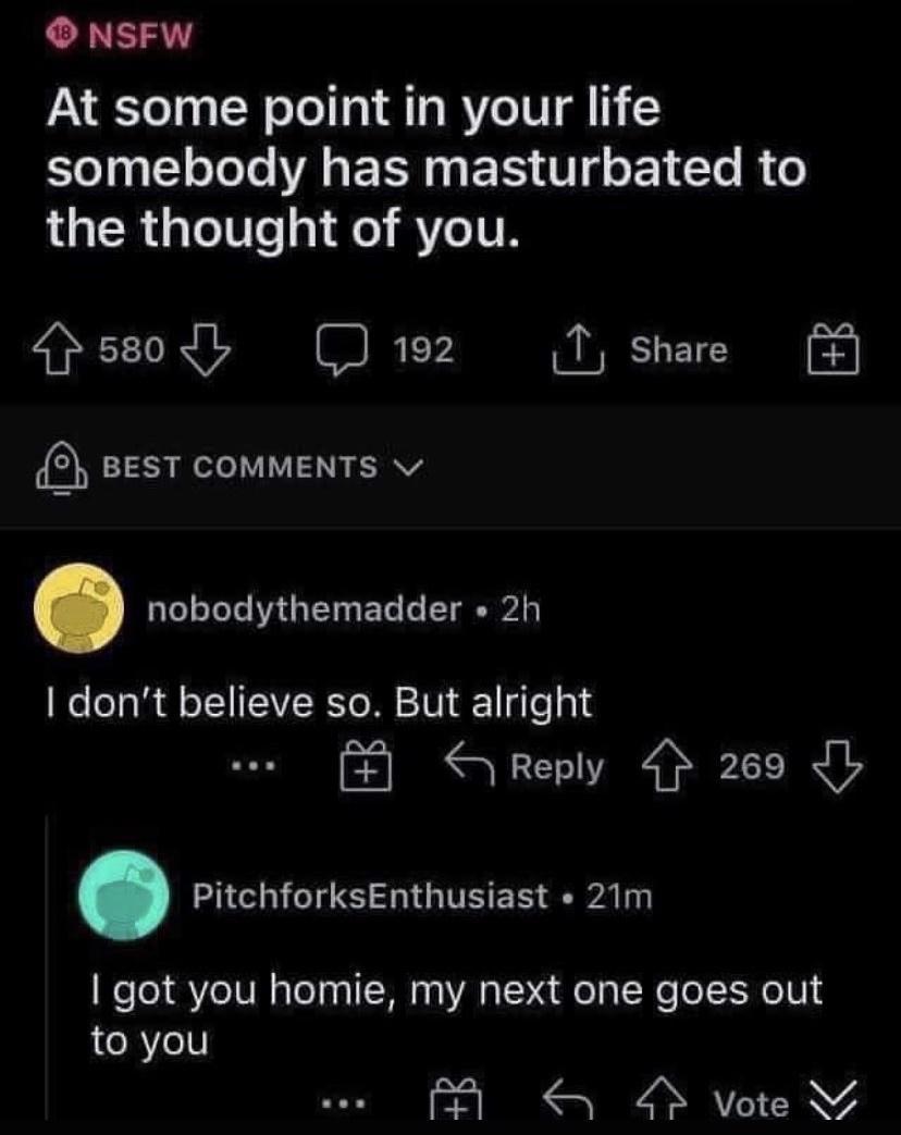 O NSFW At some point in your life somebody has masturbated to the thought of you pssodl D192 T share 5 BEST COMMENTS LULLEIGE L L dont believe so But alright yReply 269 Ib L ERES HIGITEER Ay got you homie my next one goes out to you A S 9 vote s