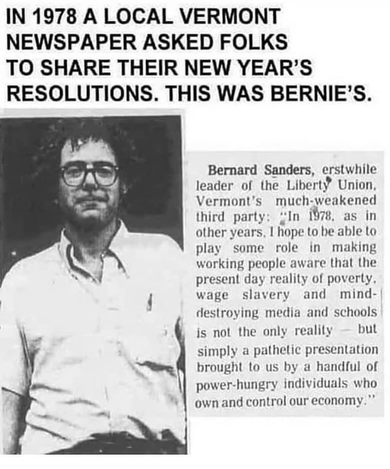 IN 1978 A LOCAL VERMONT NEWSPAPER ASKED FOLKS TO SHARE THEIR NEW YEARS RESOLUTIONS THIS WAS BERNIES Bernard Sanders erstwhile leader of the Liberty Union Vermonts much weakened third party In 1978 as in other years hope to be able lo play some role in making working people aware that the present day reality of poverty wage slavery and mind destroying media and schools is not the only realily but s