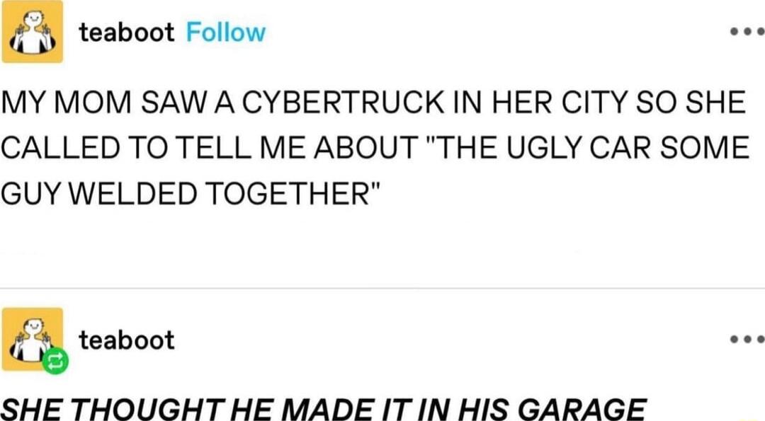 teaboot Follow e MY MOM SAW A CYBERTRUCK IN HER CITY SO SHE CALLED TO TELL ME ABOUT THE UGLY CAR SOME GUY WELDED TOGETHER SHE THOUGHT HE MADE IT IN HIS GARAGE
