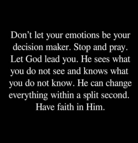 Don't let your emotions be your decision maker. Stop and pray. Let God lead you. He sees what you do not see and knows what you do not know. He can change everything within a split second. Have faith in Him.