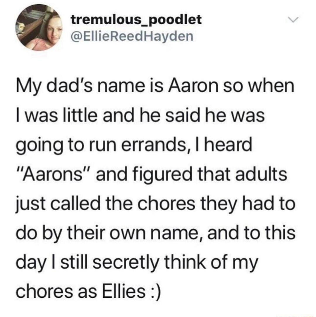 b tremulous_poodiet EllieReedHayden My dads name is Aaron so when was little and he said he was going to run errands heard Aarons and figured that adults just called the chores they had to do by their own name and to this day still secretly think of my chores as Ellies