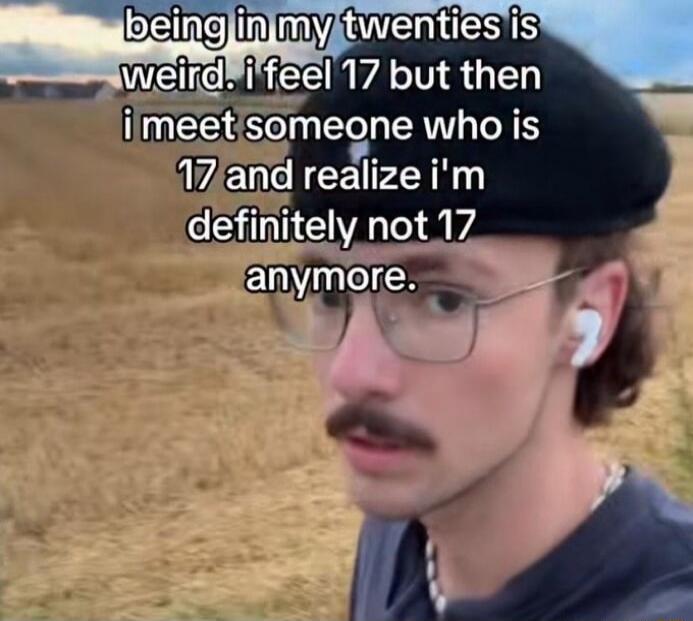 being in my twenties is weird. i feel 17 but then i meet someone who is 17 and realize i'm definitely not 17 anymore.